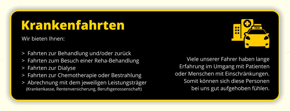 Krankenfahrten Viele unserer Fahrer haben lange  Erfahrung im Umgang mit Patienten oder Menschen mit Einschränkungen.  Somit können sich diese Personen  bei uns gut aufgehoben fühlen. Wir bieten Ihnen: >  Fahrten zur Behandlung und/oder zurück >  Fahrten zum Besuch einer Reha-Behandlung >  Fahrten zur Dialyse >  Fahrten zur Chemotherapie oder Bestrahlung >  Abrechnung mit dem jeweiligen Leistungsträger     (Krankenkasse, Rentenversicherung, Berufsgenossenschaft)