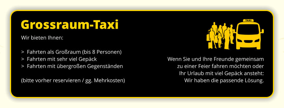 Grossraum-Taxi Wenn Sie und Ihre Freunde gemeinsam zu einer Feier fahren möchten oder Ihr Urlaub mit viel Gepäck ansteht: Wir haben die passende Lösung. Wir bieten Ihnen: >  Fahrten als Großraum (bis 8 Personen) >  Fahrten mit sehr viel Gepäck >  Fahrten mit übergroßen Gegenständen  (bitte vorher reservieren / gg. Mehrkosten)